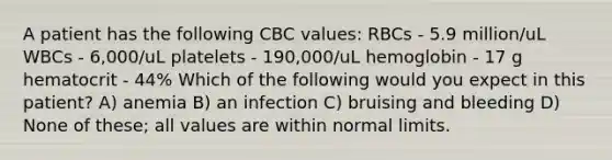 A patient has the following CBC values: RBCs - 5.9 million/uL WBCs - 6,000/uL platelets - 190,000/uL hemoglobin - 17 g hematocrit - 44% Which of the following would you expect in this patient? A) anemia B) an infection C) bruising and bleeding D) None of these; all values are within normal limits.