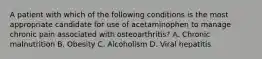 A patient with which of the following conditions is the most appropriate candidate for use of acetaminophen to manage chronic pain associated with osteoarthritis? A. Chronic malnutrition B. Obesity C. Alcoholism D. Viral hepatitis