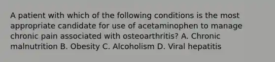 A patient with which of the following conditions is the most appropriate candidate for use of acetaminophen to manage chronic pain associated with osteoarthritis? A. Chronic malnutrition B. Obesity C. Alcoholism D. Viral hepatitis