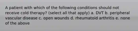 A patient with which of the following conditions should not receive cold therapy? (select all that apply) a. DVT b. peripheral vascular disease c. open wounds d. rheumatoid arthritis e. none of the above