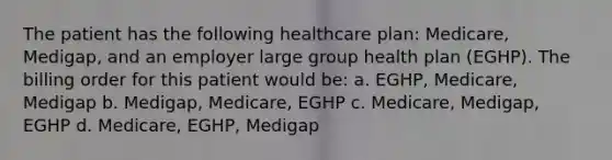 The patient has the following healthcare plan: Medicare, Medigap, and an employer large group health plan (EGHP). The billing order for this patient would be: a. EGHP, Medicare, Medigap b. Medigap, Medicare, EGHP c. Medicare, Medigap, EGHP d. Medicare, EGHP, Medigap