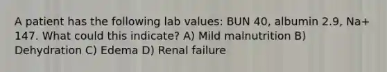 A patient has the following lab values: BUN 40, albumin 2.9, Na+ 147. What could this indicate? A) Mild malnutrition B) Dehydration C) Edema D) Renal failure