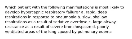 Which patient with the following manifestations is most likely to develop hypercapnic respiratory failure? a. rapid, deep respirations in response to pneumonia b. slow, shallow respirations as a result of sedative overdose c. large airway resistance as a result of severe bronchospasm d. poorly ventilated areas of the lung caused by pulmonary edema