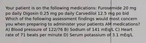 Your patient is on the following medications: Furosemide 20 mg po daily Digoxin 0.25 mg po daily Carvedilol 12.5 mg po bid Which of the following assessment findings would most concern you when preparing to administer your patients AM medications? A) Blood pressure of 122/76 B) Sodium of 141 mEq/L C) Heart rate of 71 beats per minute D) Serum potassium of 3.1 mEq/L