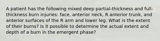 A patient has the following mixed deep partial-thickness and full-thickness burn injuries: face, anterior neck, R anterior trunk, and anterior surfaces of the R arm and lower leg. What is the extent of their burns? Is it possible to determine the actual extent and depth of a burn in the emergent phase?