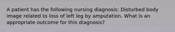 A patient has the following nursing diagnosis: Disturbed body image related to loss of left leg by amputation. What is an appropriate outcome for this diagnosis?