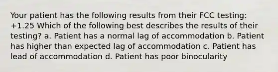 Your patient has the following results from their FCC testing: +1.25 Which of the following best describes the results of their testing? a. Patient has a normal lag of accommodation b. Patient has higher than expected lag of accommodation c. Patient has lead of accommodation d. Patient has poor binocularity