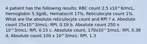 A patient has the following results: RBC count 2.5 x10^6/mcL, Hemoglobin 5.3g/dL, Hematocrit 17%, Reticulocyte count 1%. What are the absolute reticulocyte count and RPI ? a. Absolute count 25x10^3/mcL: RPI, 0.19 b. Absolute count 250 x 10^3/mcL: RPI, 0.15 c. Absolute count, 170x10^3/mcL: RPI, 0.38 d, Absolute count 100 x 10^3/mcL: RPI, 1.3