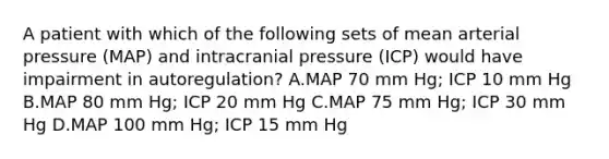 A patient with which of the following sets of mean arterial pressure (MAP) and intracranial pressure (ICP) would have impairment in autoregulation? A.MAP 70 mm Hg; ICP 10 mm Hg B.MAP 80 mm Hg; ICP 20 mm Hg C.MAP 75 mm Hg; ICP 30 mm Hg D.MAP 100 mm Hg; ICP 15 mm Hg