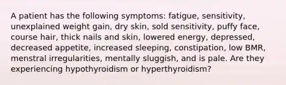 A patient has the following symptoms: fatigue, sensitivity, unexplained weight gain, dry skin, sold sensitivity, puffy face, course hair, thick nails and skin, lowered energy, depressed, decreased appetite, increased sleeping, constipation, low BMR, menstral irregularities, mentally sluggish, and is pale. Are they experiencing hypothyroidism or hyperthyroidism?