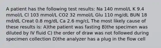 A patient has the following test results: Na 140 mmol/L K 9.4 mmol/L Cl 103 mmol/L CO2 32 mmol/L Glu 110 mg/dL BUN 18 md/dL Creat 0.8 mg/dL Ca 2.6 mg/cL The most likely cause of these results is: A)the patient was fasting B)the specimen was diluted by IV fluid C) the order of draw was not followed during specimen collection D)the analyzer has a plug in the flow cell