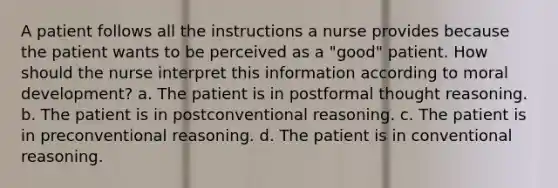 A patient follows all the instructions a nurse provides because the patient wants to be perceived as a "good" patient. How should the nurse interpret this information according to moral development? a. The patient is in postformal thought reasoning. b. The patient is in postconventional reasoning. c. The patient is in preconventional reasoning. d. The patient is in conventional reasoning.