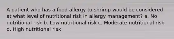 A patient who has a food allergy to shrimp would be considered at what level of nutritional risk in allergy management? a. No nutritional risk b. Low nutritional risk c. Moderate nutritional risk d. High nutritional risk