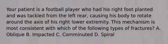 Your patient is a football player who had his right foot planted and was tackled from the left​ rear, causing his body to rotate around the axis of his right lower extremity. This mechanism is most consistent with which of the following types of​ fractures? A. Oblique B. Impacted C. Comminuted D. Spiral