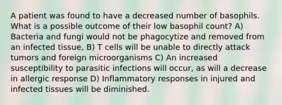 A patient was found to have a decreased number of basophils. What is a possible outcome of their low basophil count? A) Bacteria and fungi would not be phagocytize and removed from an infected tissue, B) T cells will be unable to directly attack tumors and foreign microorganisms C) An increased susceptibility to parasitic infections will occur, as will a decrease in allergic response D) Inflammatory responses in injured and infected tissues will be diminished.