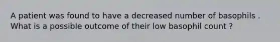A patient was found to have a decreased number of basophils . What is a possible outcome of their low basophil count ?