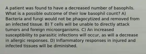 A patient was found to have a decreased number of basophils. What is a possible outcome of their low basophil count? A) Bacteria and fungi would not be phagocytized and removed from an infected tissue. B) T cells will be unable to directly attack tumors and foreign microorganisms. C) An increased susceptibility to parasitic infections will occur, as will a decrease in allergic responses. D) Inflammatory responses in injured and infected tissues will be diminished.