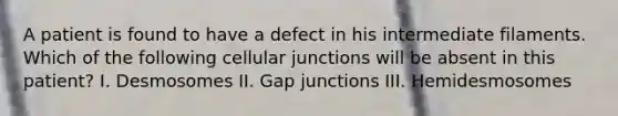 A patient is found to have a defect in his intermediate filaments. Which of the following cellular junctions will be absent in this patient? I. Desmosomes II. Gap junctions III. Hemidesmosomes