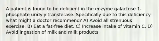 A patient is found to be deficient in the enzyme galactose 1-phosphate uridylyltransferase. Specifically due to this deficiency what might a doctor recommend? A) Avoid all strenuous exercise. B) Eat a fat-free diet. C) Increase intake of vitamin C. D) Avoid ingestion of milk and milk products