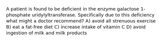 A patient is found to be deficient in the enzyme galactose 1-phosphate uridylyltransferase. Specifically due to this deficiency what might a doctor recommend? A) avoid all strenuous exercise B) eat a fat-free diet C) increase intake of vitamin C D) avoid ingestion of milk and milk products