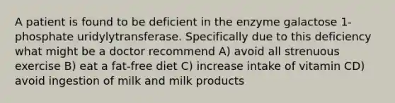 A patient is found to be deficient in the enzyme galactose 1-phosphate uridylytransferase. Specifically due to this deficiency what might be a doctor recommend A) avoid all strenuous exercise B) eat a fat-free diet C) increase intake of vitamin CD) avoid ingestion of milk and milk products