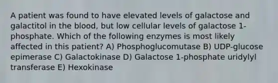 A patient was found to have elevated levels of galactose and galactitol in the blood, but low cellular levels of galactose 1-phosphate. Which of the following enzymes is most likely affected in this patient? A) Phosphoglucomutase B) UDP-glucose epimerase C) Galactokinase D) Galactose 1-phosphate uridylyl transferase E) Hexokinase