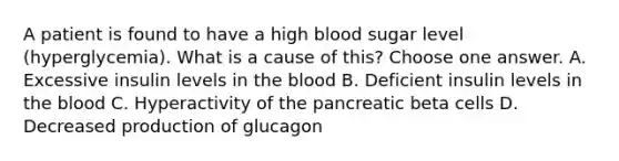 A patient is found to have a high blood sugar level (hyperglycemia). What is a cause of this? Choose one answer. A. Excessive insulin levels in the blood B. Deficient insulin levels in the blood C. Hyperactivity of the pancreatic beta cells D. Decreased production of glucagon