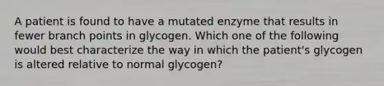 A patient is found to have a mutated enzyme that results in fewer branch points in glycogen. Which one of the following would best characterize the way in which the patient's glycogen is altered relative to normal glycogen?