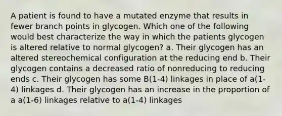 A patient is found to have a mutated enzyme that results in fewer branch points in glycogen. Which one of the following would best characterize the way in which the patients glycogen is altered relative to normal glycogen? a. Their glycogen has an altered stereochemical configuration at the reducing end b. Their glycogen contains a decreased ratio of nonreducing to reducing ends c. Their glycogen has some B(1-4) linkages in place of a(1-4) linkages d. Their glycogen has an increase in the proportion of a a(1-6) linkages relative to a(1-4) linkages