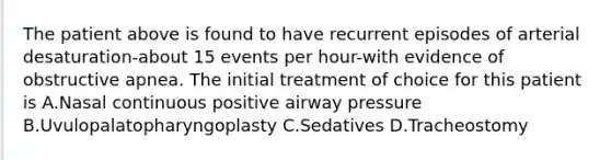 The patient above is found to have recurrent episodes of arterial desaturation-about 15 events per hour-with evidence of obstructive apnea. The initial treatment of choice for this patient is A.Nasal continuous positive airway pressure B.Uvulopalatopharyngoplasty C.Sedatives D.Tracheostomy