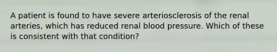 A patient is found to have severe arteriosclerosis of the renal arteries, which has reduced renal blood pressure. Which of these is consistent with that condition?