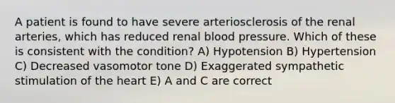 A patient is found to have severe arteriosclerosis of the renal arteries, which has reduced renal blood pressure. Which of these is consistent with the condition? A) Hypotension B) Hypertension C) Decreased vasomotor tone D) Exaggerated sympathetic stimulation of the heart E) A and C are correct