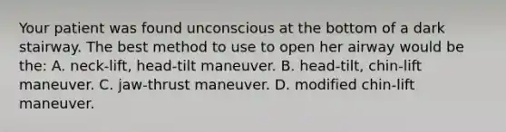 Your patient was found unconscious at the bottom of a dark stairway. The best method to use to open her airway would be​ the: A. neck-lift, head-tilt maneuver. B. head-tilt, chin-lift maneuver. C. jaw-thrust maneuver. D. modified​ chin-lift maneuver.