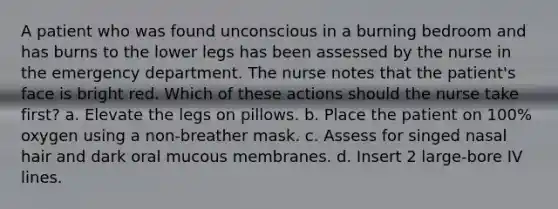 A patient who was found unconscious in a burning bedroom and has burns to the lower legs has been assessed by the nurse in the emergency department. The nurse notes that the patient's face is bright red. Which of these actions should the nurse take first? a. Elevate the legs on pillows. b. Place the patient on 100% oxygen using a non-breather mask. c. Assess for singed nasal hair and dark oral mucous membranes. d. Insert 2 large-bore IV lines.