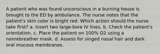 A patient who was found unconscious in a burning house is brought to the ED by ambulance. The nurse notes that the patient's skin color is bright red. Which action should the nurse take first? a. Insert two large-bore IV lines. b. Check the patient's orientation. c. Place the patient on 100% O2 using a nonrebreather mask. d. Assess for singed nasal hair and dark oral mucous membranes.