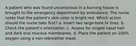 A patient who was found unconscious in a burning house is brought to the emergency department by ambulance. The nurse notes that the patient's skin color is bright red. Which action should the nurse take first? a. Insert two large-bore IV lines. b. Check the patient's orientation. c. Assess for singed nasal hair and dark oral mucous membranes. d. Place the patient on 100% oxygen using a non-rebreather mask.