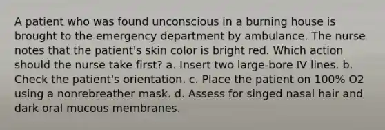 A patient who was found unconscious in a burning house is brought to the emergency department by ambulance. The nurse notes that the patient's skin color is bright red. Which action should the nurse take first? a. Insert two large-bore IV lines. b. Check the patient's orientation. c. Place the patient on 100% O2 using a nonrebreather mask. d. Assess for singed nasal hair and dark oral mucous membranes.