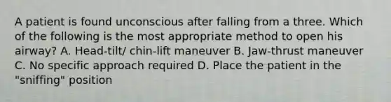 A patient is found unconscious after falling from a three. Which of the following is the most appropriate method to open his airway? A. Head-tilt/ chin-lift maneuver B. Jaw-thrust maneuver C. No specific approach required D. Place the patient in the "sniffing" position