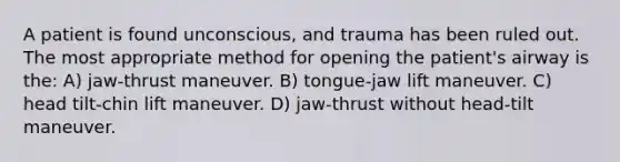 A patient is found unconscious, and trauma has been ruled out. The most appropriate method for opening the patient's airway is the: A) jaw-thrust maneuver. B) tongue-jaw lift maneuver. C) head tilt-chin lift maneuver. D) jaw-thrust without head-tilt maneuver.