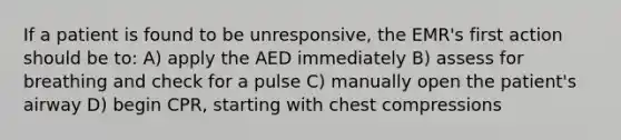 If a patient is found to be unresponsive, the EMR's first action should be to: A) apply the AED immediately B) assess for breathing and check for a pulse C) manually open the patient's airway D) begin CPR, starting with chest compressions