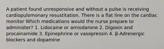 A patient found unresponsive and without a pulse is receiving cardiopulomonary resustitation. There is a flat line on the cardiac monitor Which medications would the nurse prepare to administer? 1. Lidocaine or amiodarone 2. Digoxin and procainamide 3. Epinephrine or vasopressin 4. β-Adrenergic blockers and dopamine