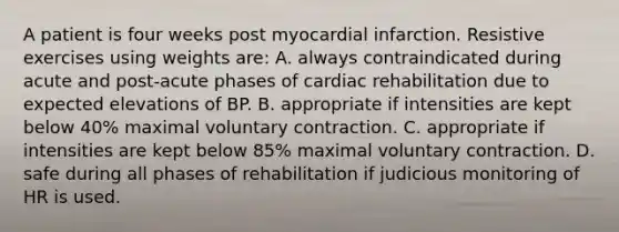 A patient is four weeks post myocardial infarction. Resistive exercises using weights are: A. always contraindicated during acute and post-acute phases of cardiac rehabilitation due to expected elevations of BP. B. appropriate if intensities are kept below 40% maximal voluntary contraction. C. appropriate if intensities are kept below 85% maximal voluntary contraction. D. safe during all phases of rehabilitation if judicious monitoring of HR is used.