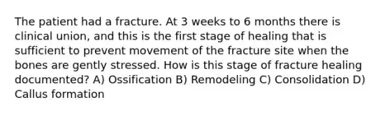 The patient had a fracture. At 3 weeks to 6 months there is clinical union, and this is the first stage of healing that is sufficient to prevent movement of the fracture site when the bones are gently stressed. How is this stage of fracture healing documented? A) Ossification B) Remodeling C) Consolidation D) Callus formation