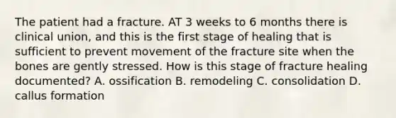 The patient had a fracture. AT 3 weeks to 6 months there is clinical union, and this is the first stage of healing that is sufficient to prevent movement of the fracture site when the bones are gently stressed. How is this stage of fracture healing documented? A. ossification B. remodeling C. consolidation D. callus formation