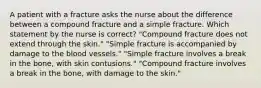 A patient with a fracture asks the nurse about the difference between a compound fracture and a simple fracture. Which statement by the nurse is correct? "Compound fracture does not extend through the skin." "Simple fracture is accompanied by damage to the blood vessels." "Simple fracture involves a break in the bone, with skin contusions." "Compound fracture involves a break in the bone, with damage to the skin."