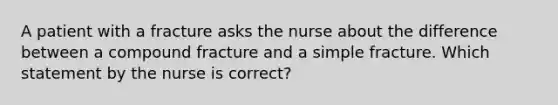 A patient with a fracture asks the nurse about the difference between a compound fracture and a simple fracture. Which statement by the nurse is correct?