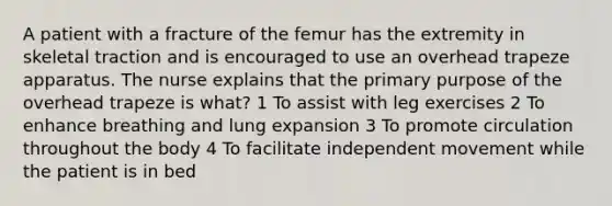 A patient with a fracture of the femur has the extremity in skeletal traction and is encouraged to use an overhead trapeze apparatus. The nurse explains that the primary purpose of the overhead trapeze is what? 1 To assist with leg exercises 2 To enhance breathing and lung expansion 3 To promote circulation throughout the body 4 To facilitate independent movement while the patient is in bed