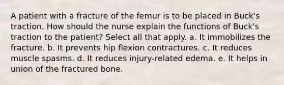 A patient with a fracture of the femur is to be placed in Buck's traction. How should the nurse explain the functions of Buck's traction to the patient? Select all that apply. a. It immobilizes the fracture. b. It prevents hip flexion contractures. c. It reduces muscle spasms. d. It reduces injury-related edema. e. It helps in union of the fractured bone.