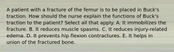 A patient with a fracture of the femur is to be placed in Buck's traction. How should the nurse explain the functions of Buck's traction to the patient? Select all that apply. A. It immobilizes the fracture. B. It reduces muscle spasms. C. It reduces injury-related edema. D. It prevents hip flexion contractures. E. It helps in union of the fractured bone.