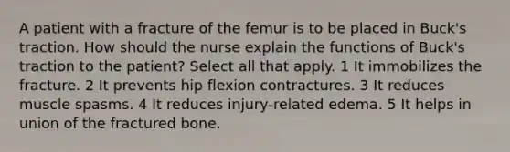 A patient with a fracture of the femur is to be placed in Buck's traction. How should the nurse explain the functions of Buck's traction to the patient? Select all that apply. 1 It immobilizes the fracture. 2 It prevents hip flexion contractures. 3 It reduces muscle spasms. 4 It reduces injury-related edema. 5 It helps in union of the fractured bone.